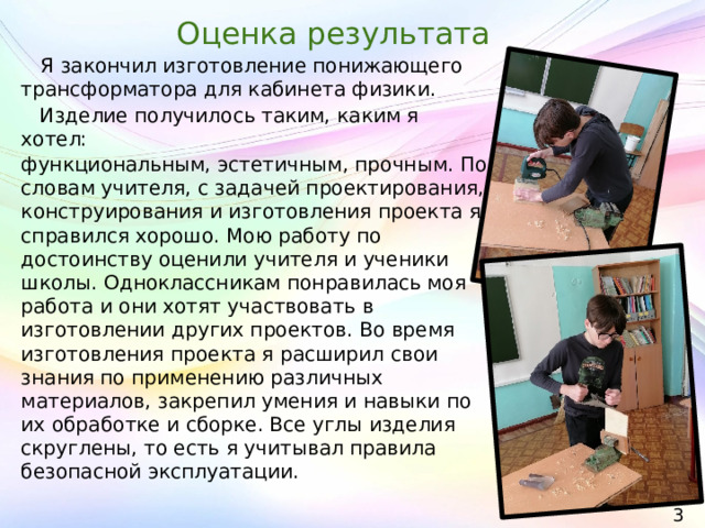 Оценка результата  Я закончил изготовление понижающего трансформатора для кабинета физики.  Изделие получилось таким, каким я хотел: функциональным, эстетичным, прочным. По словам учителя, с задачей проектирования, конструирования и изготовления проекта я справился хорошо. Мою работу по достоинству оценили учителя и ученики школы. Одноклассникам понравилась моя работа и они хотят участвовать в изготовлении других проектов. Во время изготовления проекта я расширил свои знания по применению различных материалов, закрепил умения и навыки по их обработке и сборке. Все углы изделия скруглены, то есть я учитывал правила безопасной эксплуатации. 30 