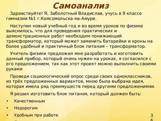 Самоанализ  Здравствуйте! Я, Заболотный Владислав, учусь в 9 классе гимназии №1 г.Комсомольска-на-Амуре.  Наступил новый учебный год и во время уроков по физике выяснилось, что для проведения практических и демонстрационных работ необходим понижающий трансформатор, который может заменить батарейки и кроны на более удобный и практичный блок питания – трансформатор.  Учитель физики предложил мне разработать и изготовить данный прибор, который очень нужен на уроках, я согласился с его предложением, так как этот проект можно выполнить своими руками  Проведя социологический опрос среди своих одноклассников, из трёх предложенных вариантов, мною была выбрана идея, которая имела ряд преимуществ перед другими предложениями.  Я решил изготовить блок питания, который должен быть: •  Качественным •  Недорогим •  Удобным при работе •  Доступным в изготовлении. 36 