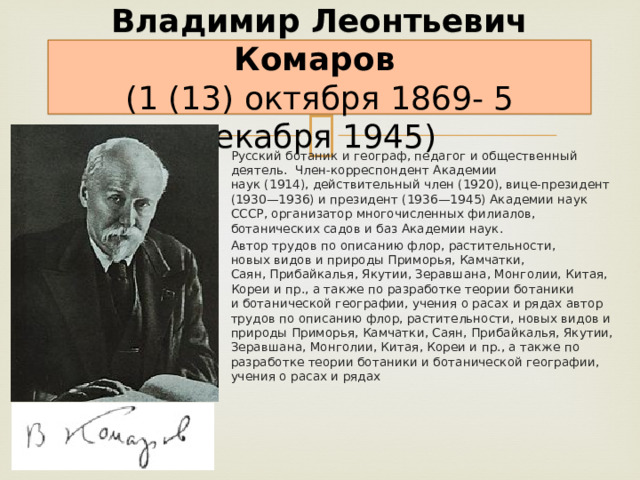 Владимир Леонтьевич Комаров    (1 (13) октября 1869- 5 декабря 1945)  Русский ботаник и географ, педагог и общественный деятель. Член-корреспондент Академии  наук (1914), действительный член (1920), вице-президент (1930—1936) и президент (1936—1945) Академии наук СССР, организатор многочисленных филиалов, ботанических садов и баз Академии наук. Автор трудов по описанию флор, растительности, новых видов и природы Приморья, Камчатки, Саян, Прибайкалья, Якутии, Зеравшана, Монголии, Китая, Кореи и пр., а также по разработке теории ботаники и ботанической географии, учения о расах и рядах автор трудов по описанию флор, растительности, новых видов и природы Приморья, Камчатки, Саян, Прибайкалья, Якутии, Зеравшана, Монголии, Китая, Кореи и пр., а также по разработке теории ботаники и ботанической географии, учения о расах и рядах 