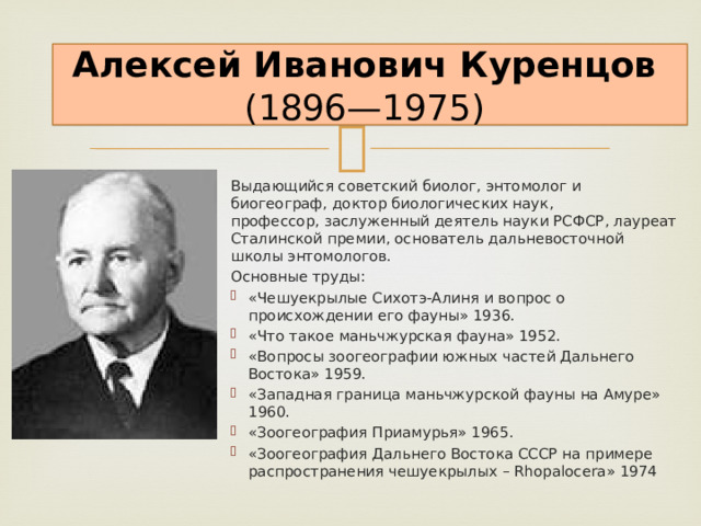 Алексей Иванович Куренцов    (1896—1975) Выдающийся советский биолог, энтомолог и биогеограф, доктор биологических наук, профессор, заслуженный деятель науки РСФСР, лауреат Сталинской премии, основатель дальневосточной школы энтомологов. Основные труды: «Чешуекрылые Сихотэ-Алиня и вопрос о происхождении его фауны» 1936. «Что такое маньчжурская фауна» 1952. «Вопросы зоогеографии южных частей Дальнего Востока» 1959. «Западная граница маньчжурской фауны на Амуре» 1960. «Зоогеография Приамурья» 1965. «Зоогеография Дальнего Востока СССР на примере распространения чешуекрылых – Rhopalocera» 1974 
