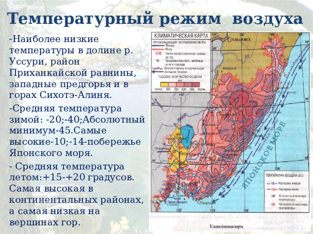 Температурный режим воздуха -Наиболее низкие температуры в долине р. Уссури, район Приханкайской равнины, западные предгорья и в горах Сихотэ-Алиня. -Средняя температура зимой: -20;-40;Абсолютный минимум-45.Самые высокие-10;-14-побережье Японского моря. - Средняя температура летом:+15-+20 градусов. Самая высокая в континентальных районах, а самая низкая на вершинах гор.  