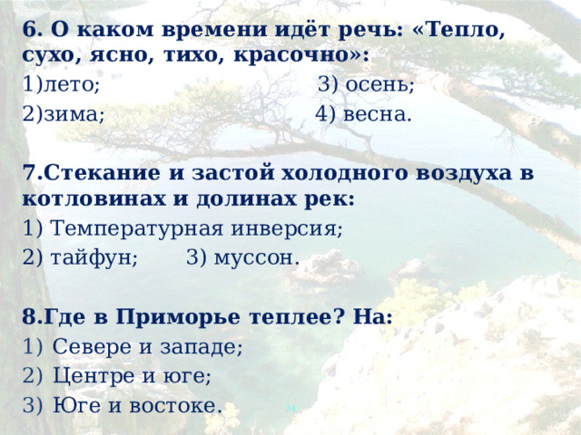 6. О каком времени идёт речь: «Тепло, сухо, ясно, тихо, красочно»: 1)лето; 3) осень; 2)зима; 4) весна.  7.Стекание и застой холодного воздуха в котловинах и долинах рек: 1) Температурная инверсия; 2) тайфун;   3) муссон.  8.Где в Приморье теплее? На: Севере и западе; Центре и юге; Юге и востоке.  