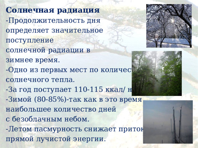 Солнечная радиация -Продолжительность дня определяет значительное поступление солнечной радиации в зимнее время. -Одно из первых мест по количеству солнечного тепла. -За год поступает 110-115 ккал/ на кв. см. -Зимой (80-85%)-так как в это время наибольшее количество дней с безоблачным небом. -Летом пасмурность снижает приток прямой лучистой энергии.  