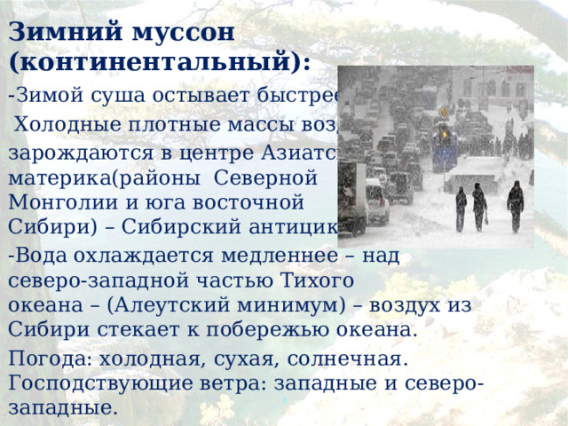 Зимний муссон (континентальный): - Зимой суша остывает быстрее.  Холодные плотные массы воздуха зарождаются в центре Азиатского  материка(районы Северной  Монголии и юга восточной  Сибири) – Сибирский антициклон. -Вода охлаждается медленнее – над  северо-западной частью Тихого  океана – (Алеутский минимум) – воздух из Сибири стекает к побережью океана. Погода: холодная, сухая, солнечная. Господствующие ветра: западные и северо-западные.  