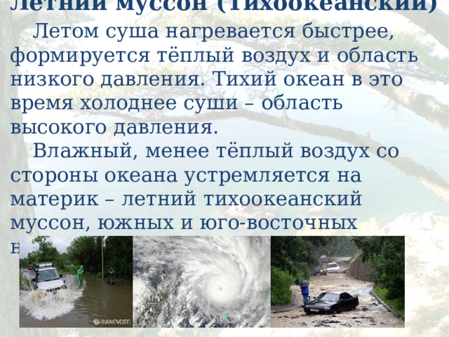 Летний муссон (Тихоокеанский)   Летом суша нагревается быстрее, формируется тёплый воздух и область низкого давления. Тихий океан в это время холоднее суши – область высокого давления.   Влажный, менее тёплый воздух со стороны океана устремляется на материк – летний тихоокеанский муссон, южных и юго-восточных направлений.       