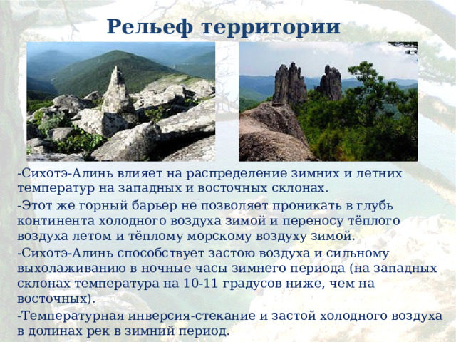 Рельеф территории -Сихотэ-Алинь влияет на распределение зимних и летних температур на западных и восточных склонах. -Этот же горный барьер не позволяет проникать в глубь континента холодного воздуха зимой и переносу тёплого воздуха летом и тёплому морскому воздуху зимой. -Сихотэ-Алинь способствует застою воздуха и сильному выхолаживанию в ночные часы зимнего периода (на западных склонах температура на 10-11 градусов ниже, чем на восточных). -Температурная инверсия-стекание и застой холодного воздуха в долинах рек в зимний период. 