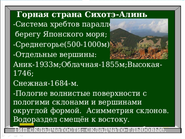Горная страна Сихотэ-Алинь -Система хребтов параллельно  берегу Японского моря; -Среднегорье(500-1000м); -Отдельные вершины: Аник-1933м;Облачная-1855м;Высокая-1746; Снежная-1684-м. -Пологие волнистые поверхности с пологими склонами и вершинами округлой формой. Асимметрия склонов. Водораздел смещён к востоку. Тип складчатости: складчато-глыбовые. 