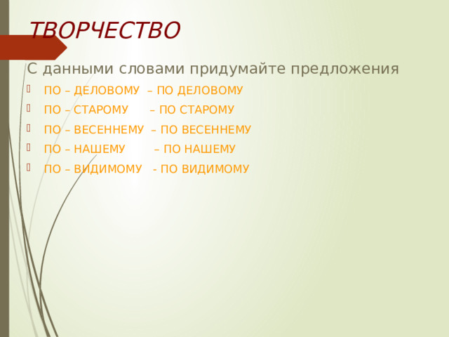 ТВОРЧЕСТВО С данными словами придумайте предложения ПО – ДЕЛОВОМУ – ПО ДЕЛОВОМУ ПО – СТАРОМУ – ПО СТАРОМУ ПО – ВЕСЕННЕМУ – ПО ВЕСЕННЕМУ ПО – НАШЕМУ – ПО НАШЕМУ ПО – ВИДИМОМУ - ПО ВИДИМОМУ 