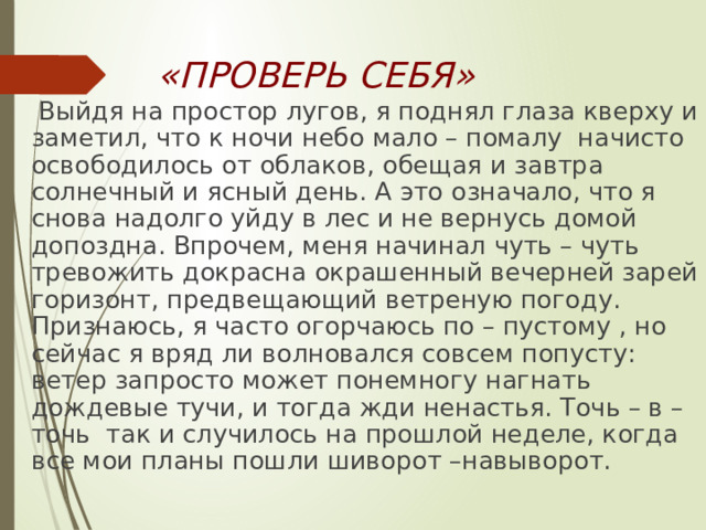 «ПРОВЕРЬ СЕБЯ»  Выйдя на простор лугов, я поднял глаза кверху и заметил, что к ночи небо мало – помалу начисто освободилось от облаков, обещая и завтра солнечный и ясный день. А это означало, что я снова надолго уйду в лес и не вернусь домой допоздна. Впрочем, меня начинал чуть – чуть тревожить докрасна окрашенный вечерней зарей горизонт, предвещающий ветреную погоду. Признаюсь, я часто огорчаюсь по – пустому , но сейчас я вряд ли волновался совсем попусту: ветер запросто может понемногу нагнать дождевые тучи, и тогда жди ненастья. Точь – в – точь так и случилось на прошлой неделе, когда все мои планы пошли шиворот –навыворот. 