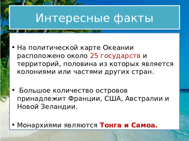 Интересные факты На политической карте Океании расположено около  25 государств и территорий, половина из которых является колониями или частями других стран.  Большое количество островов принадлежит Франции, США, Австралии и Новой Зеландии. Монархиями являются Тонга и Самоа. 