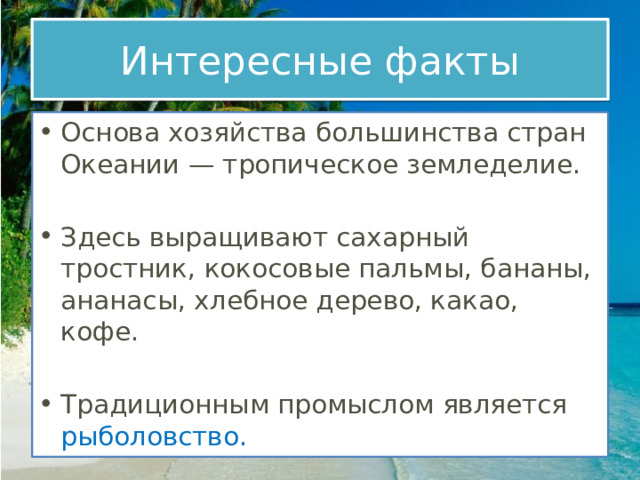 Интересные факты Основа хозяйства большинства стран Океании — тропическое земледелие.  Здесь выращивают сахарный тростник, кокосовые пальмы, бананы, ананасы, хлебное дерево, какао, кофе. Традиционным промыслом является рыболовство. 
