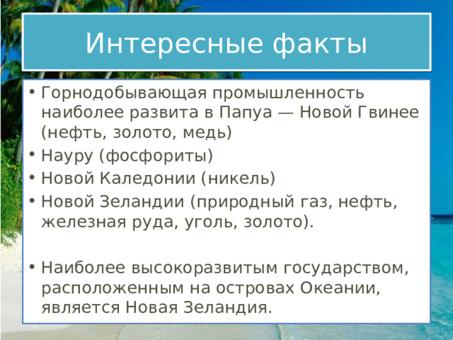 Интересные факты Горнодобывающая промышленность наиболее развита в Папуа — Новой Гвинее (нефть, золото, медь) Науру (фосфориты) Новой Каледонии (никель) Новой Зеландии (природный газ, нефть, железная руда, уголь, золото).   Наиболее высокоразвитым государством, расположенным на островах Океании, является Новая Зеландия. 