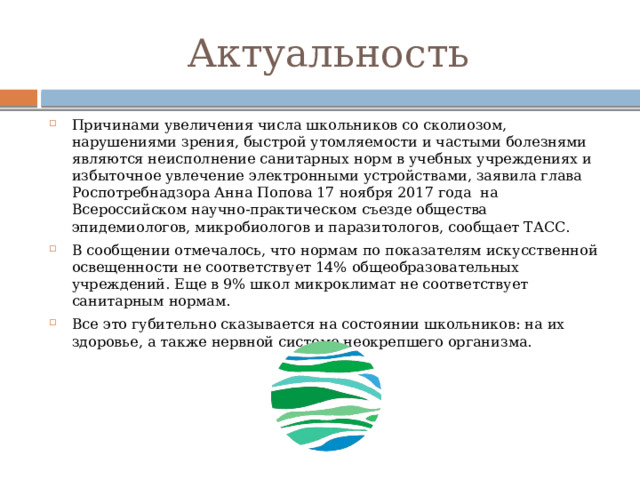 Актуальность Причинами увеличения числа школьников со сколиозом, нарушениями зрения, быстрой утомляемости и частыми болезнями являются неисполнение санитарных норм в учебных учреждениях и избыточное увлечение электронными устройствами, заявила глава Роспотребнадзора Анна Попова 17 ноября 2017 года на Всероссийском научно-практическом съезде общества эпидемиологов, микробиологов и паразитологов, сообщает ТАСС. В сообщении отмечалось, что нормам по показателям искусственной освещенности не соответствует 14% общеобразовательных учреждений. Еще в 9% школ микроклимат не соответствует санитарным нормам. Все это губительно сказывается на состоянии школьников: на их здоровье, а также нервной системе неокрепшего организма. 