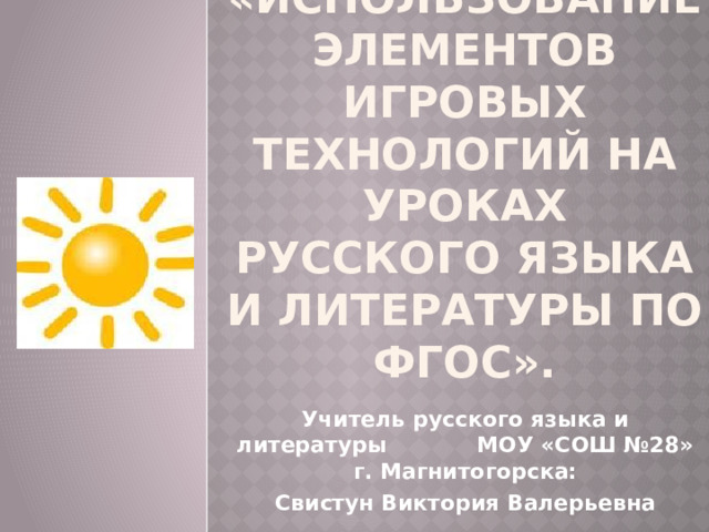«Использование элементов игровых технологий на уроках РУССКОГО ЯЗЫКА И ЛИТЕРАТУРЫ по ФГОС».   Учитель русского языка и литературы МОУ «СОШ №28» г. Магнитогорска: Свистун Виктория Валерьевна 