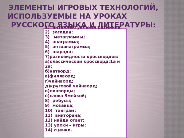Элементы игровых технологий, используемые на уроках русского языка и литературы:    1)  интеллектуальная разминка;  2) загадки;  3)   метаграммы;  4)  анаграмма;  5)  антианаграмма;  6)  шарада;  7)разновидности кроссвордов:  а)классический кроссворд:1а и 2а;  б)натворд;  в)филлворд;  г)чайнворд;  д)круговой чайнворд;  е)линворды;  ё)слова Змейкой;  8)  ребусы;  9)  мозаика;  10)  танграм;  11)  викторина;  12) найди ответ;  13) уроки – игры;  14) сценки.   