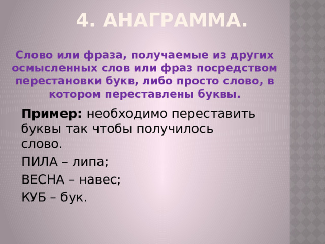 4. Анаграмма. Слово или фраза, получаемые из других осмысленных слов или фраз посредством перестановки букв, либо просто слово, в котором переставлены буквы. Пример: необходимо переставить буквы так чтобы получилось слово. ПИЛА – липа; ВЕСНА – навес; КУБ – бук. 