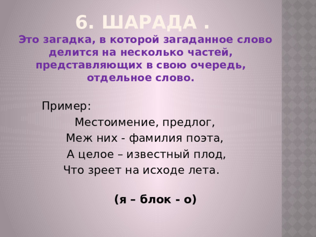6. Шарада .   Это загадка, в которой загаданное слово делится на несколько частей, представляющих в свою очередь, отдельное слово. Пример: Местоимение, предлог, Меж них - фамилия поэта, А целое – известный плод, Что зреет на исходе лета.  (я – блок - о)   