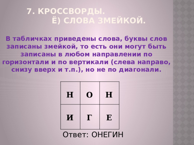7. Кроссворды. ё) Слова Змейкой.   В табличках приведены слова, буквы слов записаны змейкой, то есть они могут быть записаны в любом направлении по горизонтали и по вертикали (слева направо, снизу вверх и т.п.), но не по диагонали.   Н   И  О  Н Г Е Ответ: ОНЕГИН 