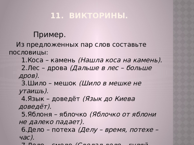 11.  Викторины.   Пример. Из предложенных пар слов составьте пословицы: Коса – камень  (Нашла коса на камень). Лес – дрова  (Дальше в лес – больше дров). Шило – мешок  (Шило в мешке не утаишь). Язык – доведёт  (Язык до Киева доведёт). Яблоня – яблочко  (Яблочко от яблони не далеко падает). Дело – потеха  (Делу – время, потехе – час). Дело – смело  (Сделал дело – гуляй смело). Омут – черти  (В тихом омуте черти водятся). 