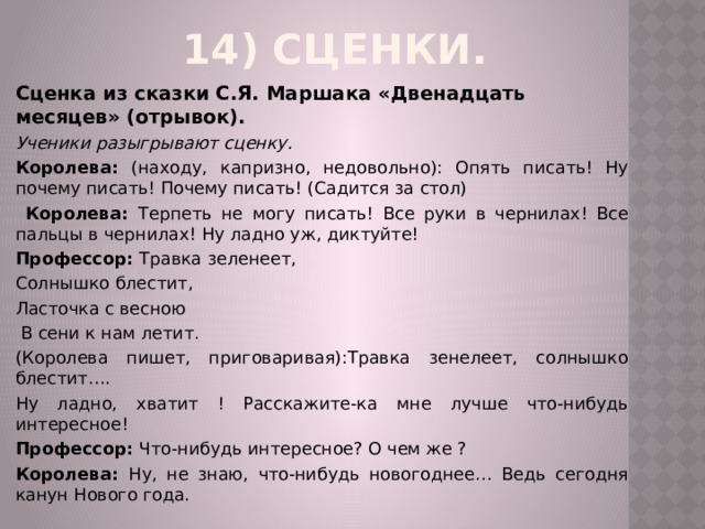 14) Сценки.   Сценка из сказки С.Я. Маршака «Двенадцать месяцев» (отрывок). Ученики разыгрывают сценку. Королева: (находу, капризно, недовольно): Опять писать! Ну почему писать! Почему писать! (Садится за стол)  Королева: Терпеть не могу писать! Все руки в чернилах! Все пальцы в чернилах! Ну ладно уж, диктуйте! Профессор: Травка зеленеет, Солнышко блестит, Ласточка с весною  В сени к нам летит. (Королева пишет, приговаривая):Травка зенелеет, солнышко блестит…. Ну ладно, хватит ! Расскажите-ка мне лучше что-нибудь интересное! Профессор: Что-нибудь интересное? О чем же ? Королева: Ну, не знаю, что-нибудь новогоднее… Ведь сегодня канун Нового года. 
