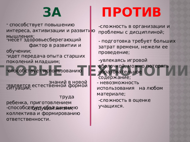 ЗА ПРОТИВ  способствует повышению интереса, активизации и развитию мышления; -сложность в организации и проблемы с дисциплиной; несет здоровьесберегающий фактор в развитии и обучении; - подготовка требует больших затрат времени, нежели ее проведение; идет передача опыта старших поколений младшим; -увлекаясь игровой оболочкой, можно потерять образовательное содержание; ИГРОВЫЕ ТЕХНОЛОГИИ способствует использованию знаний в новой ситуации; - невозможность использования на любом материале; является естественной формой труда ребенка, приготовлением к будущей жизни; -сложность в оценке учащихся. -способствует объединению коллектива и формированию ответственности. 