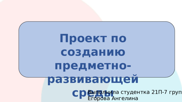 Проект по созданию предметно-развивающей среды Выполнила студентка 21П-7 группы Егорова Ангелина 