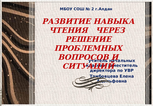 Чайкина З.А . МБОУ СОШ № 2 г.Алдан РАЗВИТИЕ НАВЫКА ЧТЕНИЯ ЧЕРЕЗ РЕШЕНИЕ ПРОБЛЕМНЫХ ВОПРОСОВ И СИТУАЦИЙ учитель начальных классов, заместитель директора по УВР Тамбовцева Елена Адольфовна  