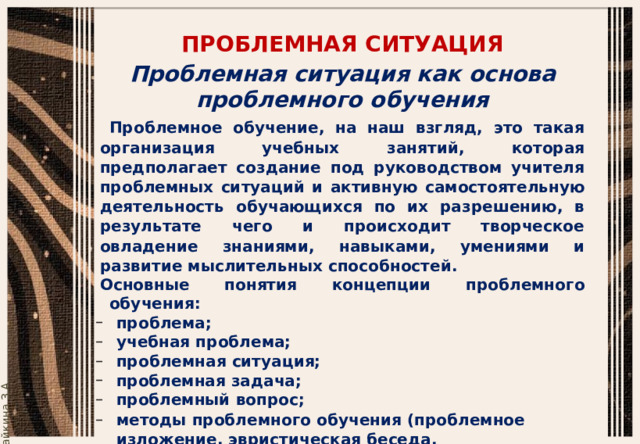 ПРОБЛЕМНАЯ  СИТУАЦИЯ Проблемная  ситуация  как  основа  проблемного  обучения Проблемное обучение, на наш взгляд, это такая организация учебных  занятий, которая предполагает создание под руководством учителя проблемных  ситуаций  и  активную  самостоятельную  деятельность  обучающихся по их разрешению, в результате чего и происходит творческое  овладение  знаниями,  навыками,  умениями  и  развитие  мыслительных  способностей. Основные  понятия  концепции  проблемного  обучения: проблема; учебная  проблема; проблемная  ситуация; проблемная  задача; проблемный  вопрос; методы  проблемного  обучения  (проблемное  изложение,  эвристическая  беседа,  исследовательский). 