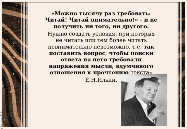 «Можно тысячу раз требовать: Читай! Читай внимательно!» - и не получить ни того, ни другого. Нужно создать условия, при которых не читать или тем более читать невнимательно невозможно, т.е.  так поставить вопрос ,  чтобы поиски ответа на него требовали напряжения мысли, вдумчивого отношения к прочтению текста» Е.Н.Ильин. 