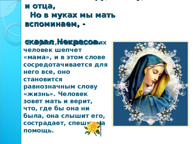  Мы любим сестру, и жену, и отца,  Но в муках мы мать вспоминаем, -  сказал Некрасов.  В муках, в страданиях человек шепчет «мама», и в этом слове сосредотачивается для него все, оно становится равнозначным слову «жизнь». Человек зовет мать и верит, что, где бы она ни была, она слышит его, сострадает, спешит на помощь. 