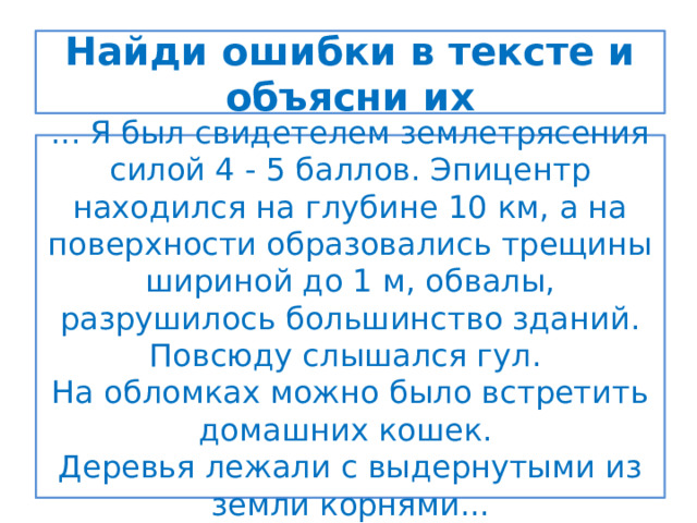 Найди ошибки в тексте и объясни их ... Я был свидетелем землетрясения силой 4 - 5 баллов. Эпицентр находился на глубине 10 км, а на поверхности образовались трещины шириной до 1 м, обвалы, разрушилось большинство зданий. Повсюду слышался гул. На обломках можно было встретить домашних кошек. Деревья лежали с выдернутыми из земли корнями... 