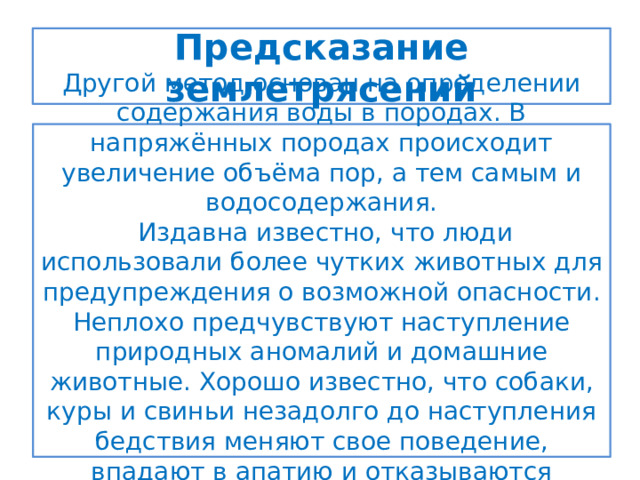 Предсказание землетрясений Другой метод основан на определении содержания воды в породах. В напряжённых породах происходит увеличение объёма пор, а тем самым и водосодержания.  Издавна известно, что люди использовали более чутких животных для предупреждения о возможной опасности. Неплохо предчувствуют наступление природных аномалий и домашние животные. Хорошо известно, что собаки, куры и свиньи незадолго до наступления бедствия меняют свое поведение, впадают в апатию и отказываются принимать пищу. 