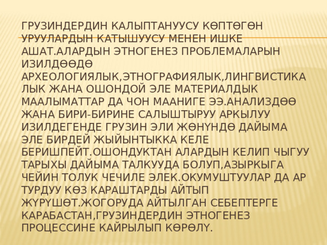 Грузиндердин калыптануусу кѳптѳгѳн уруулардын катышуусу менен ишке ашат.Алардын этногенез проблемаларын изилдѳѳдѳ археологиялык,этнографиялык,лингвистикалык жана ошондой эле материалдык маалыматтар да чон мааниге ээ.Анализдѳѳ жана бири-бирине салыштыруу аркылуу изилдегенде грузин эли жѳнүндѳ дайыма эле бирдей жыйынтыкка келе беришпейт.Ошондуктан алардын келип чыгуу тарыхы дайыма талкууда болуп,азыркыга чейин толук чечиле элек.Окумуштуулар да ар турдуу кѳз караштарды айтып жүрүшѳт.Жогоруда айтылган себептерге карабастан,грузиндердин этногенез процессине кайрылып кѳрѳлү. 