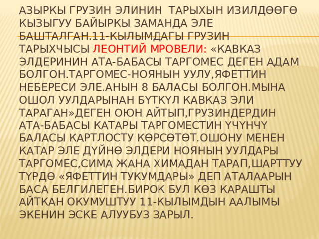 Азыркы грузин элинин тарыхын изилдѳѳгѳ кызыгуу байыркы заманда эле башталган.11-кылымдагы грузин тарыхчысы Леонтий Мровели: «Кавказ элдеринин ата-бабасы Таргомес деген адам болгон.Таргомес-Ноянын уулу,Яфеттин небереси эле.Анын 8 баласы болгон.Мына ошол уулдарынан бүткүл кавказ эли тараган»деген оюн айтып,грузиндердин ата-бабасы катары Таргоместин үчүнчү баласы Картлосту кѳрсѳтѳт.Ошону менен катар эле дүйнѳ элдери Ноянын уулдары Таргомес,Сима жана Химадан тарап,шарттуу түрдѳ «Яфеттин тукумдары» деп аталаарын баса белгилеген.Бирок бул кѳз карашты айткан окумуштуу 11-кылымдын аалымы экенин эске алуубуз зарыл. 