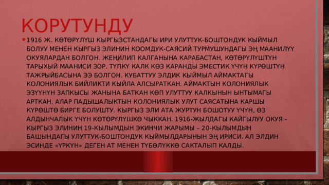 корутунду 1916 ж. көтөрүлүш Кыргызстандагы ири улуттук-боштондук кыймыл болуу менен кыргыз элинин коомдук-саясий турмушундагы эң маанилүү окуялардан болгон. Жеңилип калганына карабастан, көтөрүлүштүн тарыхый мааниси зор. Түпкү калк көз каранды эместик үчүн күрөштүн тажрыйбасына ээ болгон. Кубаттуу элдик кыймыл аймактагы колониялык бийликти кыйла алсыраткан. Аймактын колониялык эзүүнүн запкысы жанына баткан көп улуттуу калкынын ынтымагы арткан. Алар падышалыктын колониялык улут саясатына каршы күрөштө бирге болушту. Кыргыз эли Ата журтун бошотуу үчүн, өз алдынчалык үчүн көтөрүлүшкө чыккан. 1916-жылдагы кайгылуу окуя – кыргыз элинин 19-кылымдын экинчи жарымы – 20-кылымдын башындагы улуттук-боштондук кыймылдарынын эң ириси. Ал элдин эсинде «Үркүн» деген ат менен түбөлүккө сакталып калды. 