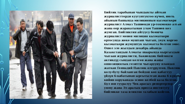  Бийлик тарабынан чындыкты айткан журналисттерди куугунтуктоо күчөп, июль айынын башында милициянын кызматкери журналист Алмаз Ташиевди ур-токмокко алган жана оор жаракатынан улам Ташиев көз жумган. Бийликтин айтуусу боюнча журналист менен милиция кызматкери ортосунда жеке мушташ чыгып, укук коргоо кызматкери жумуштук кызматта болгон эмес. Ошол эле жылдын декабрь айында Казакстандын Алматы шаарында кыргыздын чыгаан журналисти, Бакиевдик бийликти активдүү сындап келген жана жаңы оппозициялык гезитти чыгарууну пландап жаткан Геннадий Павлюк өлтүрүлгөн. Павлюк колу-буту байланган бойдон көп кабаттуу үйдүн 6-кабатынан ыргытылган жана 6 күндөн кийин ооруканада эсине келбей каза болгон. Бул иш тууралуу Чек арасыз репортерлор уюму жана Эл аралык пресса институту бийликке таза иликтөө талабын койгон. 