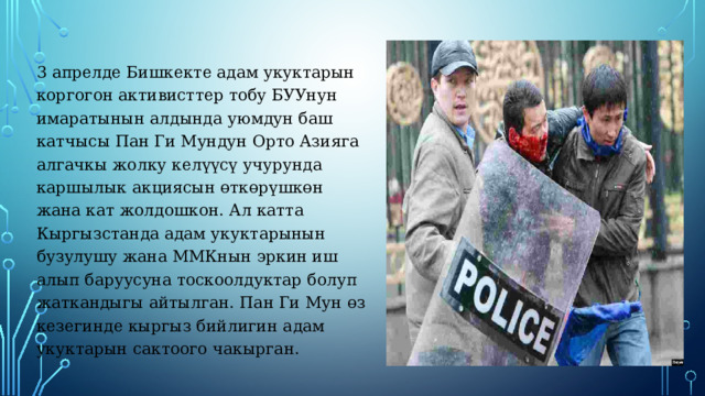 3 апрелде Бишкекте адам укуктарын коргогон активисттер тобу БУУнун имаратынын алдында уюмдун баш катчысы Пан Ги Мундун Орто Азияга алгачкы жолку келүүсү учурунда каршылык акциясын өткөрүшкөн жана кат жолдошкон. Ал катта Кыргызстанда адам укуктарынын бузулушу жана ММКнын эркин иш алып баруусуна тоскоолдуктар болуп жаткандыгы айтылган. Пан Ги Мун өз кезегинде кыргыз бийлигин адам укуктарын сактоого чакырган. 
