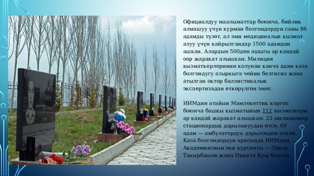 Официалдуу маалыматтар боюнча, бийлик алмашуу үчүн курман болгондордун саны 86 адамды түзөт, ал эми медициналык кызмат алуу үчүн кайрылгандар 1500 адамдан ашкан. Алардын 500дөн ашыгы ар кандай оор жаракат алышкан. Милиция кызматкерлеринин колунан канча адам каза болгондугу азыркыга чейин белгисиз жана атылган октор баллистикалык экспертизадан өткөрүлгөн эмес.   ИИМдин атайын Мамлекеттик коргоо боюнча башкы кызматынын 111 кызматкери ар кандай жаракат алышкан: 23 милиционер стационардык дарылануудан өтсө, 69 адам — амбулатордук дарылоодон өткөн. Каза болгондордун арасында ИИМдин Академияснын эки курсанты — Эдиль Такырбашев жана Никита Кущ болгон. 
