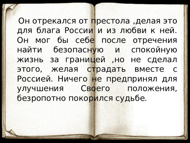 Он отрекался от престола ,делая это для блага России и из любви к ней. Он мог бы себе после отречения найти безопасную и спокойную жизнь за границей ,но не сделал этого, желая страдать вместе с Россией. Ничего не предпринял для улучшения Своего положения, безропотно покорился судьбе. 