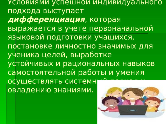 Условиями успешной индивидуального подхода выступает дифференциация , которая выражается в учете первоначальной языковой подготовки учащихся, постановке личностно значимых для ученика целей, выработке  устойчивых и рациональных навыков  самостоятельной работы и умения осуществлять системный подход к овладению знаниями.   