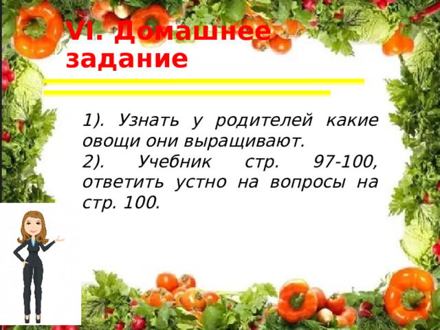 VI. Домашнее задание   1). Узнать у родителей какие овощи они выращивают. 2). Учебник стр. 97-100, ответить устно на вопросы на стр. 100. 