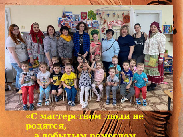 «С мастерством люди не родятся, а добытым ремеслом гордятся!»   «С мастерством люди не родятся,  а добытым ремеслом гордятся!»   