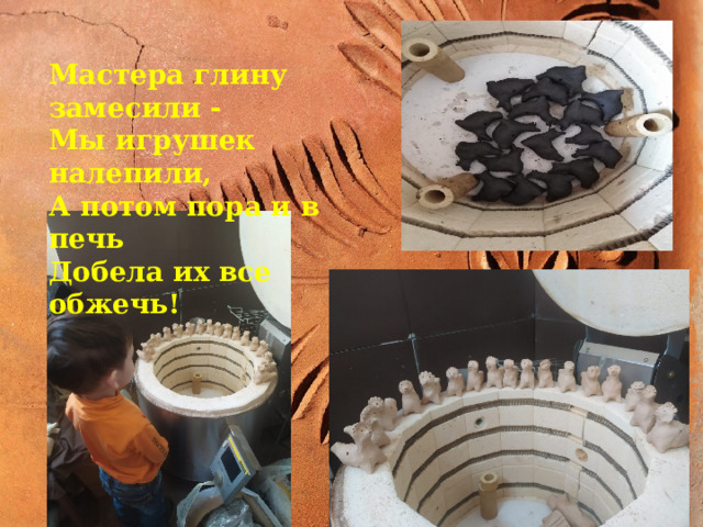 Мастера глину замесили - Мы игрушек налепили, А потом пора и в печь Добела их все обжечь! Мастер глину замесил И игрушек налепил, После высушил и в печь Добела их все обжечь! 