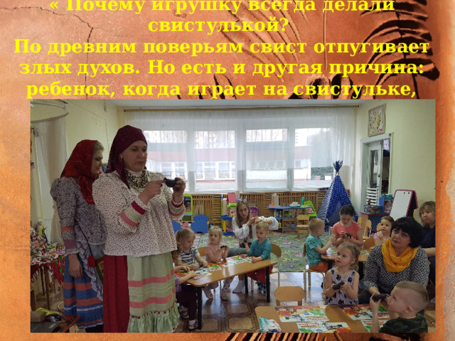 апро « Почему игрушку всегда делали свистулькой? По древним поверьям свист отпугивает злых духов. Но есть и другая причина: ребенок, когда играет на свистульке, развивает свои легкие…» 