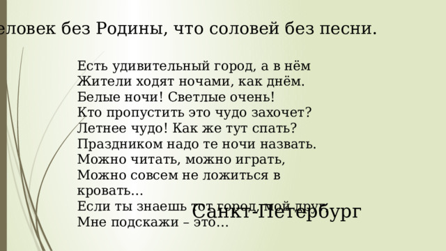 Человек без Родины, что соловей без песни. Есть удивительный город, а в нём Жители ходят ночами, как днём. Белые ночи! Светлые очень! Кто пропустить это чудо захочет? Летнее чудо! Как же тут спать? Праздником надо те ночи назвать. Можно читать, можно играть, Можно совсем не ложиться в кровать… Если ты знаешь тот город, мой друг, Мне подскажи – это… Санкт-Петербург 