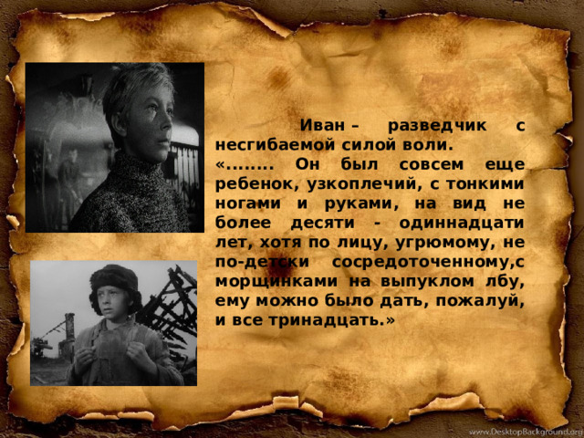  Иван – разведчик с несгибаемой силой воли. «........ Он был совсем еще ребенок, узкоплечий, с тонкими ногами и руками, на вид не более десяти - одиннадцати лет, хотя по лицу, угрюмому, не по-детски сосредоточенному,с морщинками на выпуклом лбу, ему можно было дать, пожалуй, и все тринадцать.» 