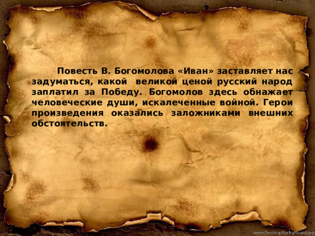  Повесть В. Богомолова «Иван» заставляет нас задуматься, какой великой ценой русский народ заплатил за Победу. Богомолов здесь обнажает человеческие души, искалеченные войной. Герои произведения оказались заложниками внешних обстоятельств.  
