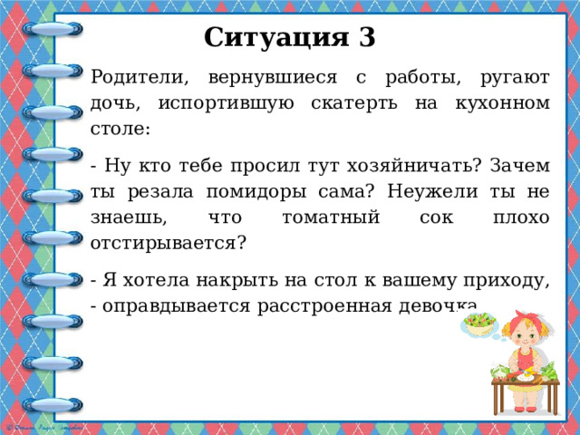 Ситуация 3   Родители, вернувшиеся с работы, ругают дочь, испортившую скатерть на кухонном столе: - Ну кто тебе просил тут хозяйничать? Зачем ты резала помидоры сама? Неужели ты не знаешь, что томатный сок плохо отстирывается? - Я хотела накрыть на стол к вашему приходу, - оправдывается расстроенная девочка. 