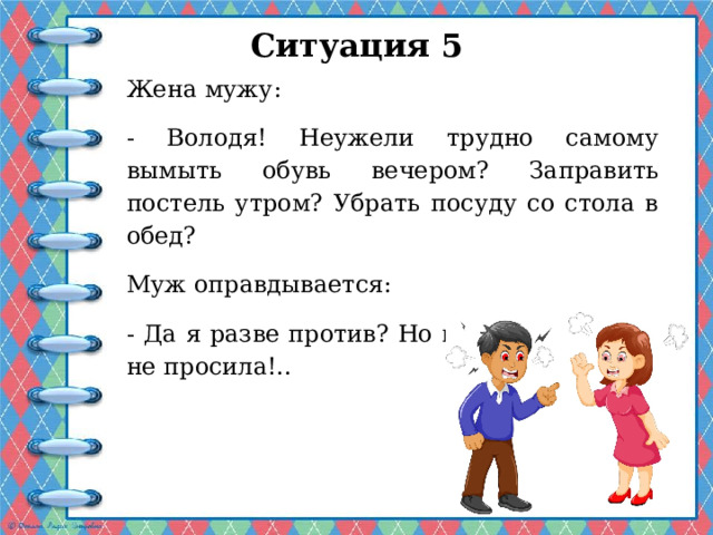 Ситуация 5 Жена мужу: - Володя! Неужели трудно самому вымыть обувь вечером? Заправить постель утром? Убрать посуду со стола в обед? Муж оправдывается: - Да я разве против? Но ведь ты ни о чем не просила!.. 