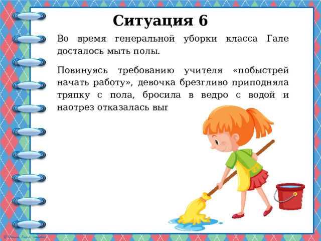Ситуация 6   Во время генеральной уборки класса Гале досталось мыть полы. Повинуясь требованию учителя «побыстрей начать работу», девочка брезгливо приподняла тряпку с пола, бросила в ведро с водой и наотрез отказалась выполнять поручение. 